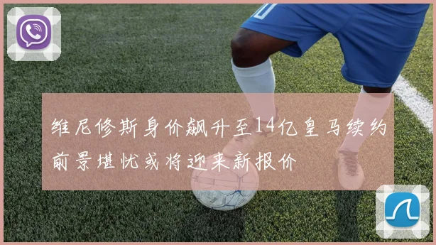 维尼修斯身价飙升至14亿皇马续约前景堪忧或将迎来新报价