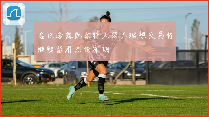 名记透露凯尔特人若无理想交易将继续留用杰伦布朗