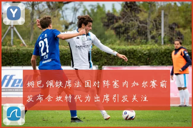 姆巴佩缺席法国对阵塞内加尔赛前发布会坎特代为出席引发关注