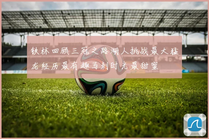 铁林回顾三冠之路湖人挑战最大猛龙经历最有趣马刺时光最甜蜜