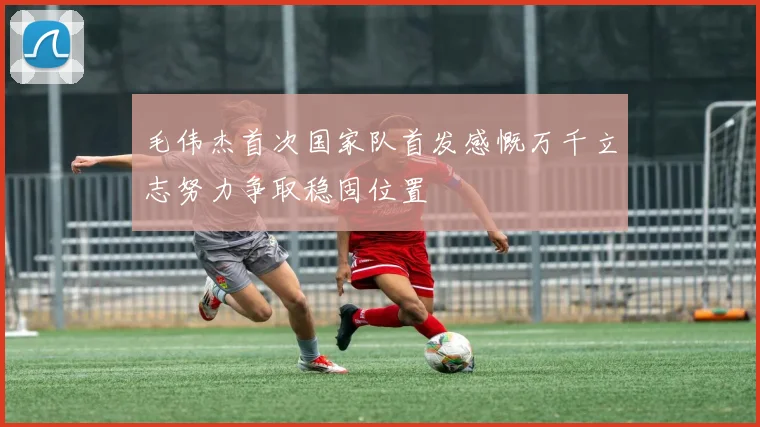 毛伟杰首次国家队首发感慨万千立志努力争取稳固位置