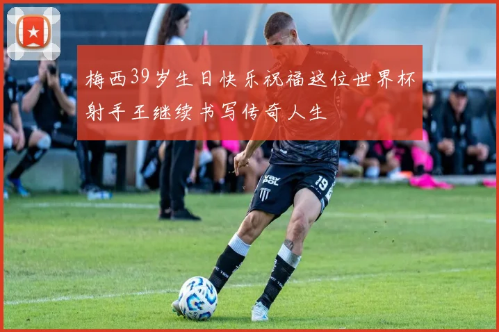 梅西39岁生日快乐祝福这位世界杯射手王继续书写传奇人生