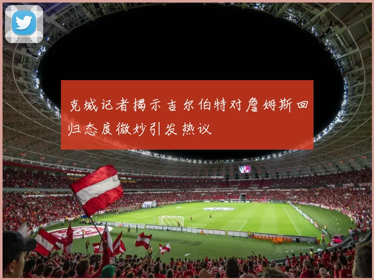 克城记者揭示吉尔伯特对詹姆斯回归态度微妙引发热议