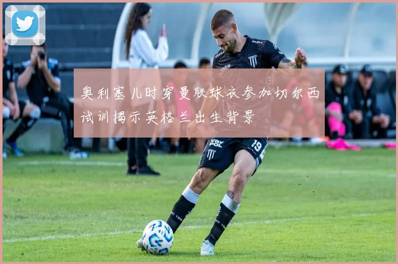奥利塞儿时穿曼联球衣参加切尔西试训揭示英格兰出生背景