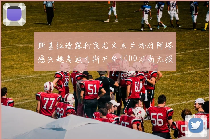 斯基拉透露科莫尤文米兰均对阿塔感兴趣乌迪内斯开价4000万尚无报价