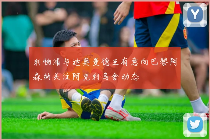 利物浦与迪奥曼德互有意向巴黎阿森纳关注阿克利乌舍动态
