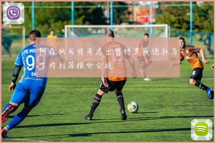 阿森纳或将考虑出售特罗萨德和马丁内利若报价合适
