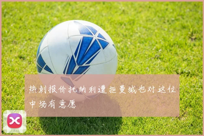热刺报价托纳利遭拒曼城也对这位中场有意愿