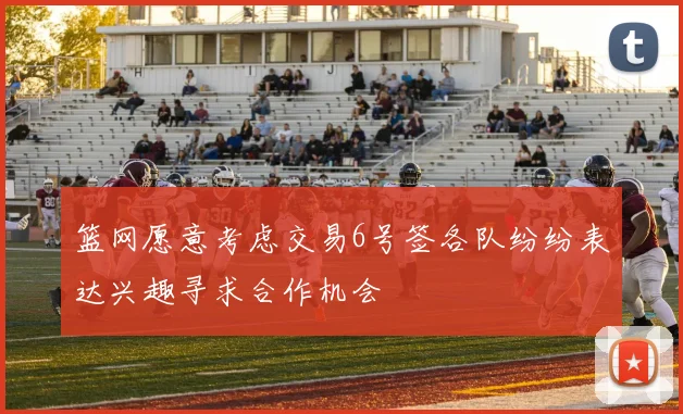 篮网愿意考虑交易6号签各队纷纷表达兴趣寻求合作机会