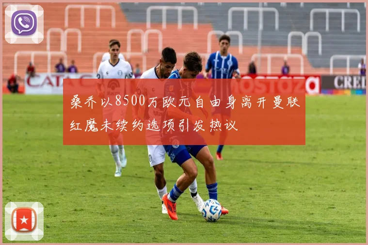 桑乔以8500万欧元自由身离开曼联红魔未续约选项引发热议