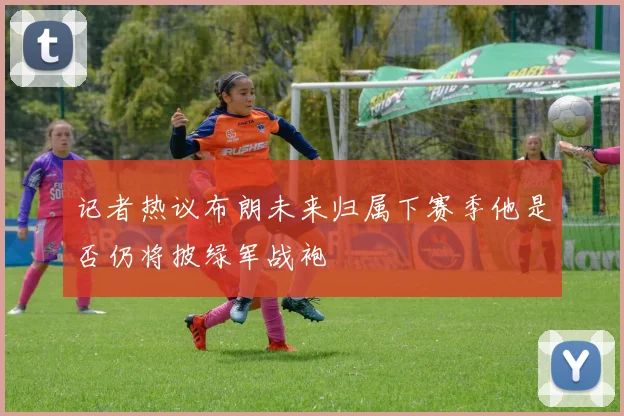 记者热议布朗未来归属下赛季他是否仍将披绿军战袍