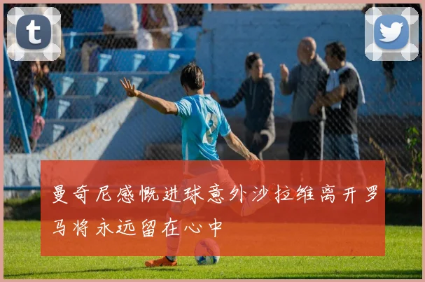 曼奇尼感慨进球意外沙拉维离开罗马将永远留在心中