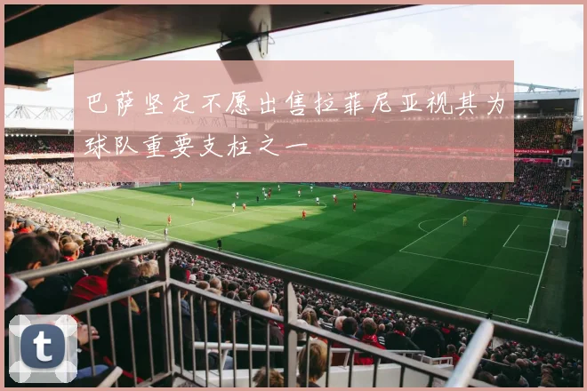 巴萨坚定不愿出售拉菲尼亚视其为球队重要支柱之一