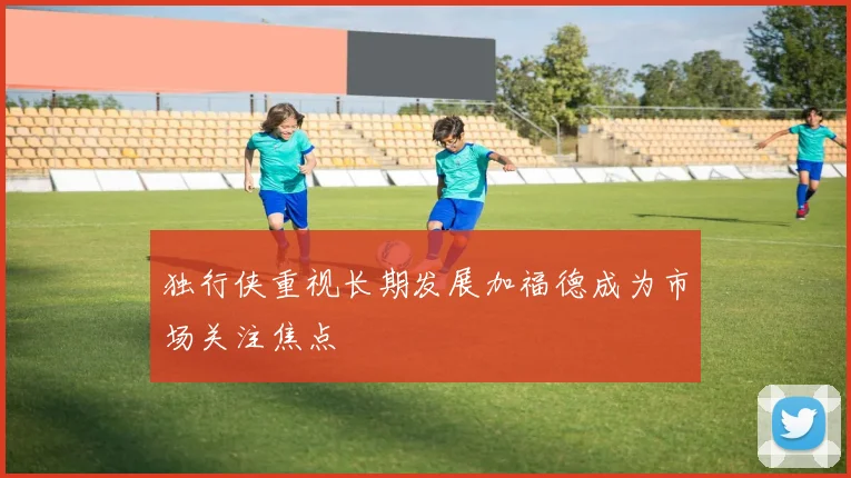 独行侠重视长期发展加福德成为市场关注焦点