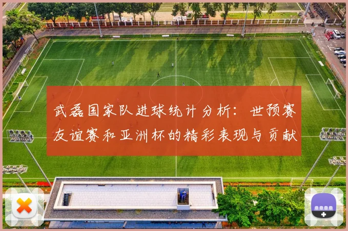 武磊国家队进球统计分析：世预赛友谊赛和亚洲杯的精彩表现与贡献