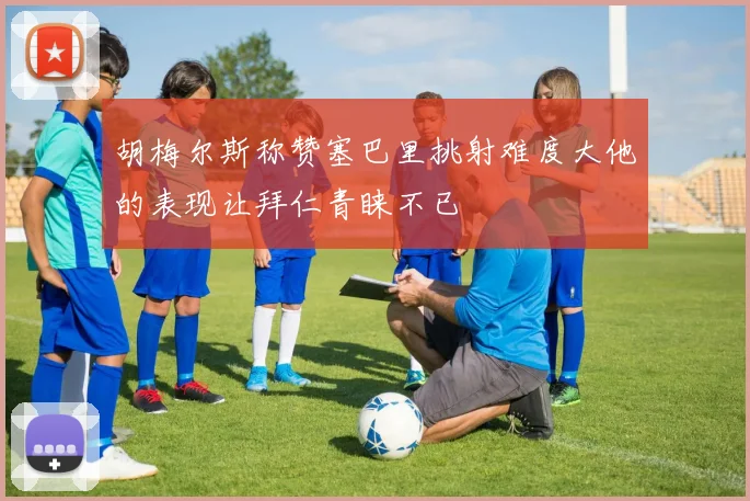 胡梅尔斯称赞塞巴里挑射难度大他的表现让拜仁青睐不已