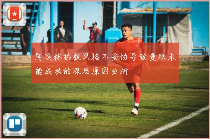 阿莫林执教风格不妥协导致曼联未能成功的深层原因分析