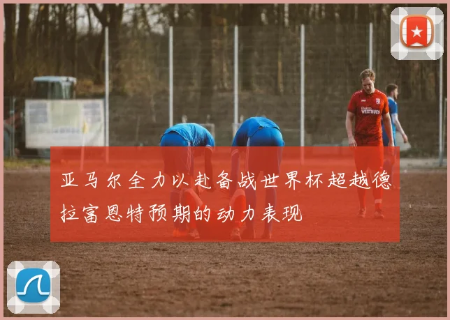 亚马尔全力以赴备战世界杯超越德拉富恩特预期的动力表现
