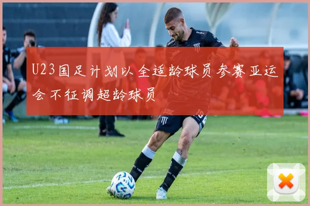 U23国足计划以全适龄球员参赛亚运会不征调超龄球员