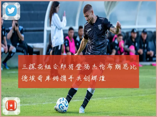 三探花组合即将登场杰伦布朗恩比德埃奇库姆携手共创辉煌