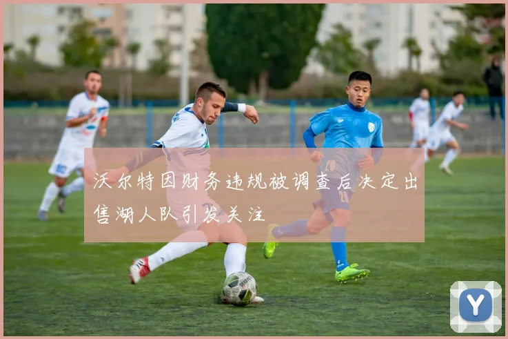 沃尔特因财务违规被调查后决定出售湖人队引发关注